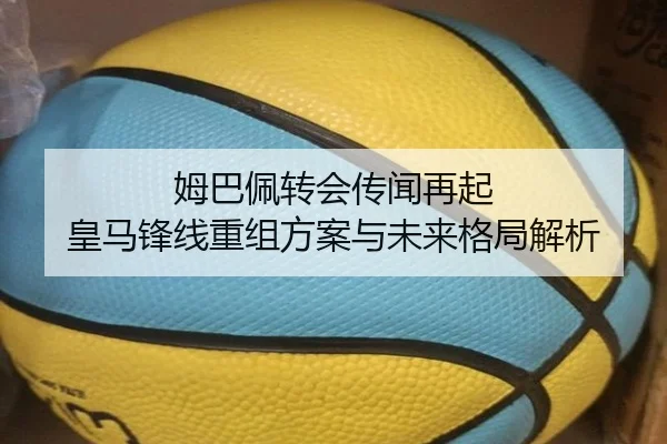 姆巴佩转会传闻再起 皇马锋线重组方案与未来格局解析
