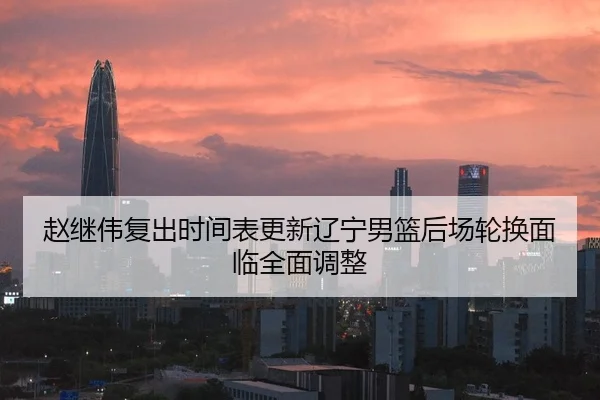 赵继伟复出时间表更新辽宁男篮后场轮换面临全面调整
